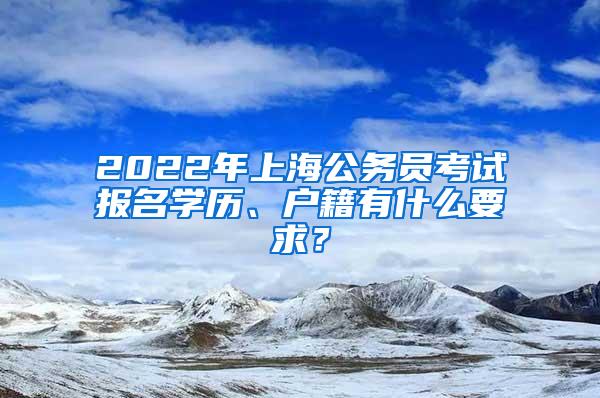 2022年上海公务员考试报名学历、户籍有什么要求？