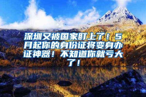 深圳又被国家盯上了！5月起你的身份证将变身办证神器！不知道你就亏大了！