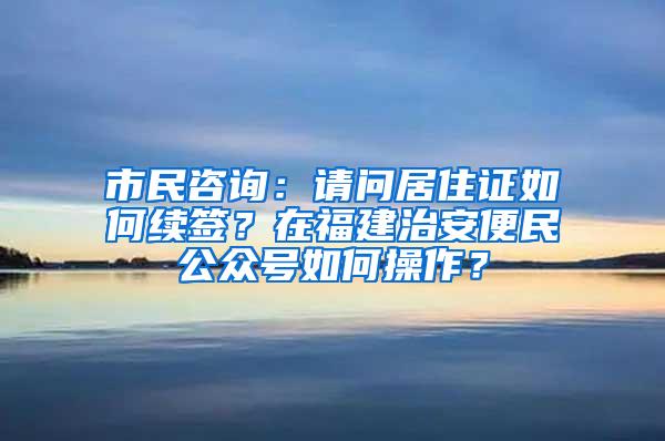 市民咨询：请问居住证如何续签？在福建治安便民公众号如何操作？