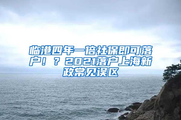 临港四年一倍社保即可落户！？2021落户上海新政常见误区