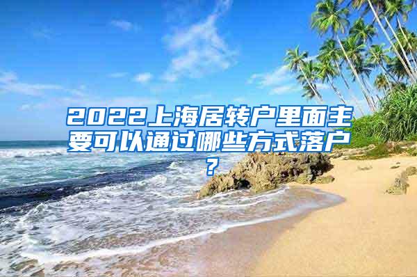 2022上海居转户里面主要可以通过哪些方式落户？