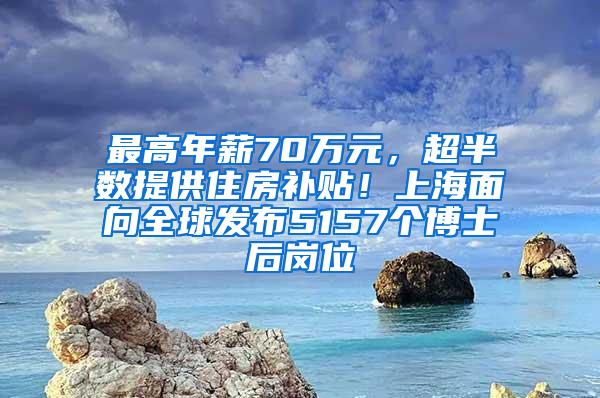 最高年薪70万元，超半数提供住房补贴！上海面向全球发布5157个博士后岗位