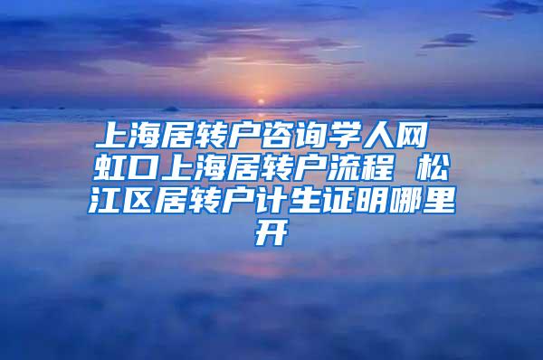 上海居转户咨询学人网 虹口上海居转户流程 松江区居转户计生证明哪里开