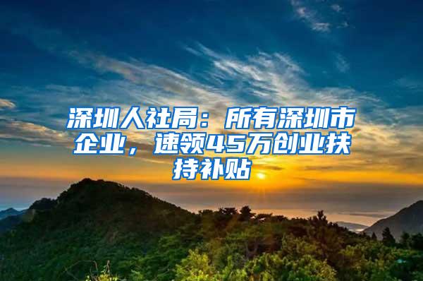 深圳人社局：所有深圳市企业，速领45万创业扶持补贴