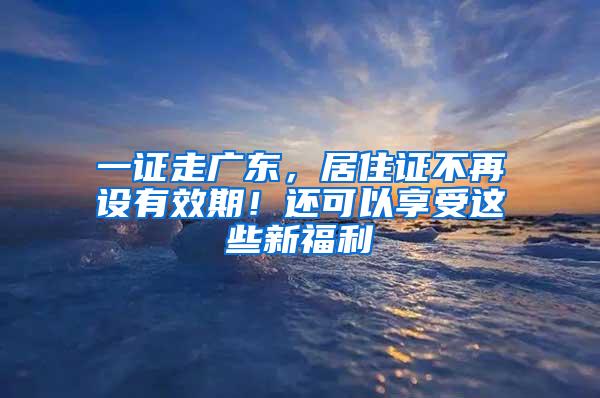 一证走广东，居住证不再设有效期！还可以享受这些新福利