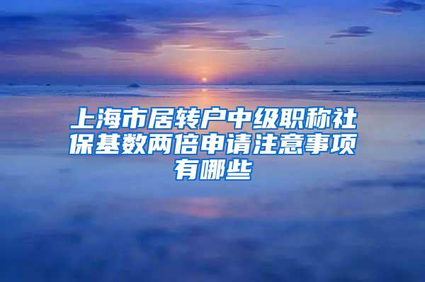 上海市居转户中级职称社保基数两倍申请注意事项有哪些