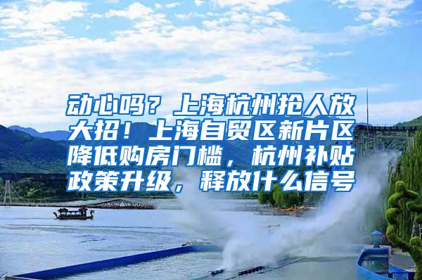 动心吗？上海杭州抢人放大招！上海自贸区新片区降低购房门槛，杭州补贴政策升级，释放什么信号