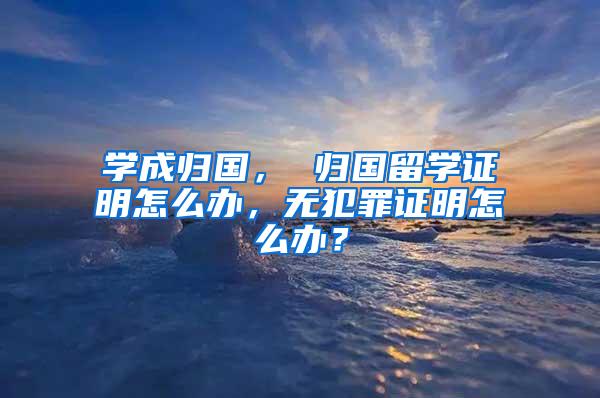 学成归国， 归国留学证明怎么办，无犯罪证明怎么办？