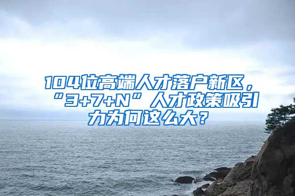 104位高端人才落户新区，“3+7+N”人才政策吸引力为何这么大？