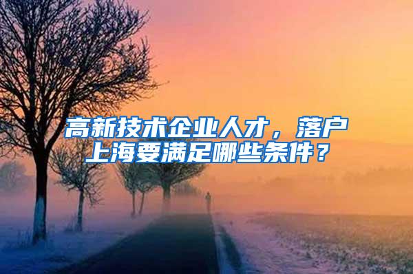 高新技术企业人才，落户上海要满足哪些条件？