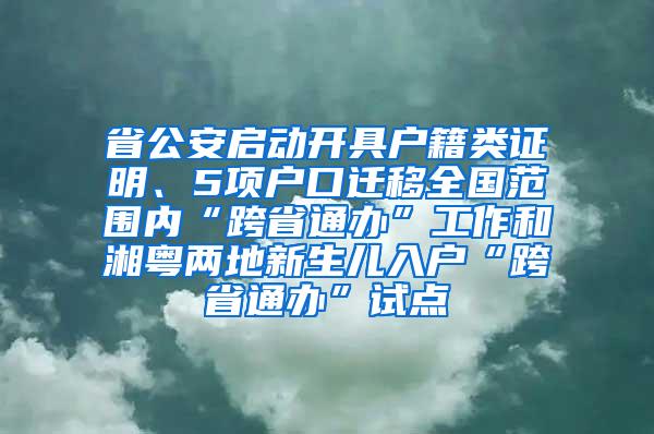 省公安启动开具户籍类证明、5项户口迁移全国范围内“跨省通办”工作和湘粤两地新生儿入户“跨省通办”试点