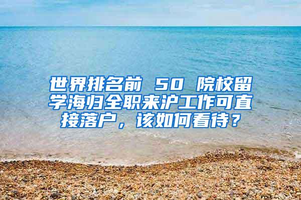 世界排名前 50 院校留学海归全职来沪工作可直接落户，该如何看待？