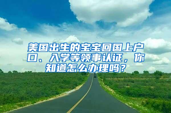 美国出生的宝宝回国上户口、入学等领事认证，你知道怎么办理吗？