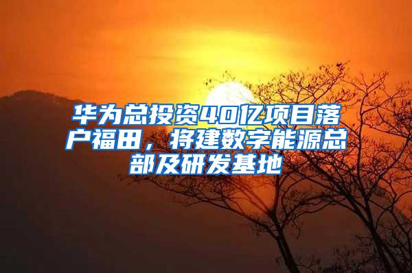 华为总投资40亿项目落户福田，将建数字能源总部及研发基地