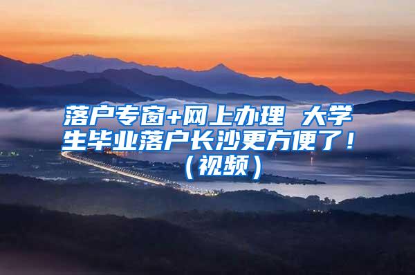 落户专窗+网上办理 大学生毕业落户长沙更方便了！（视频）