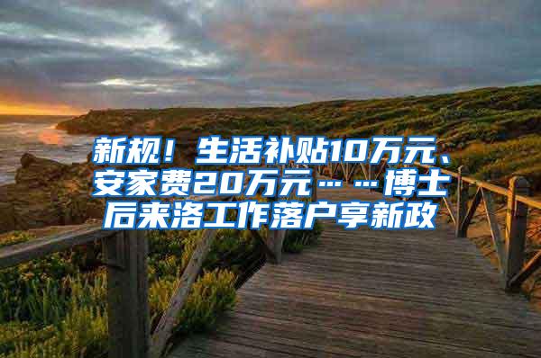 新规！生活补贴10万元、安家费20万元……博士后来洛工作落户享新政