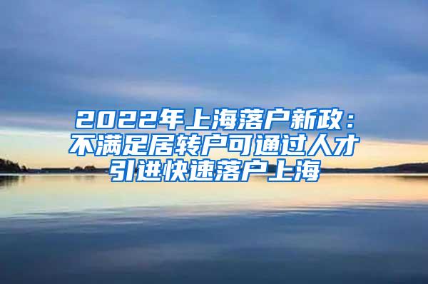 2022年上海落户新政：不满足居转户可通过人才引进快速落户上海