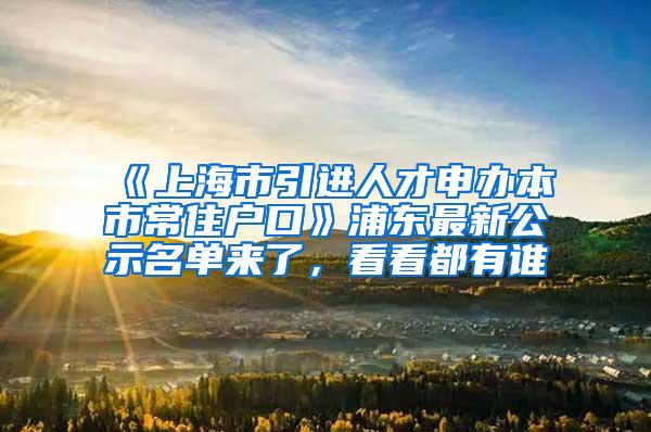 《上海市引进人才申办本市常住户口》浦东最新公示名单来了，看看都有谁