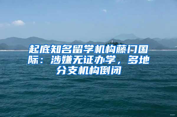 起底知名留学机构藤门国际：涉嫌无证办学，多地分支机构倒闭