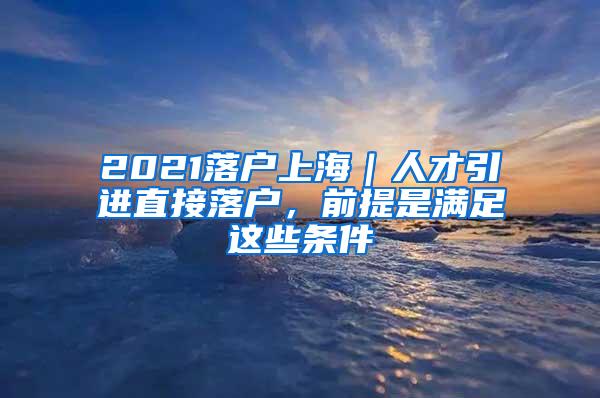 2021落户上海｜人才引进直接落户，前提是满足这些条件