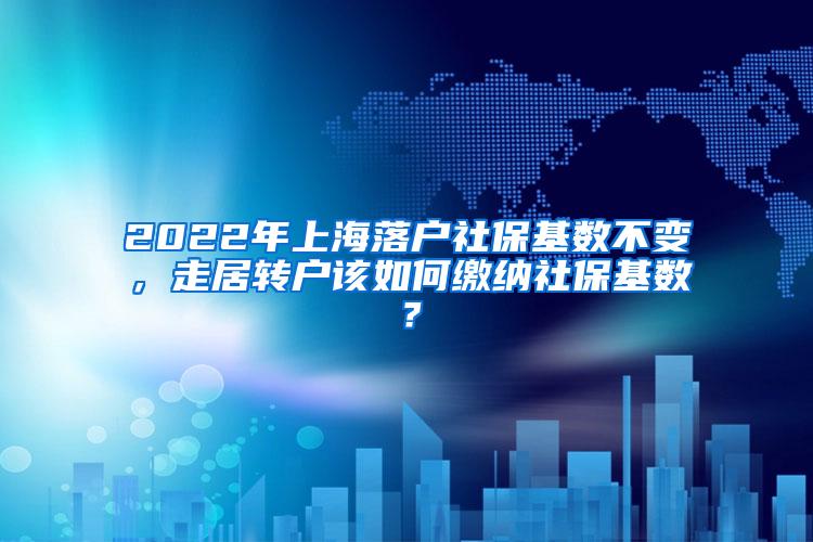 2022年上海落户社保基数不变，走居转户该如何缴纳社保基数？