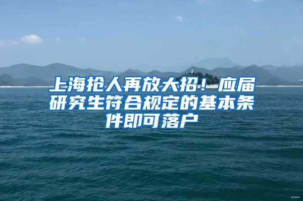 上海抢人再放大招！应届研究生符合规定的基本条件即可落户