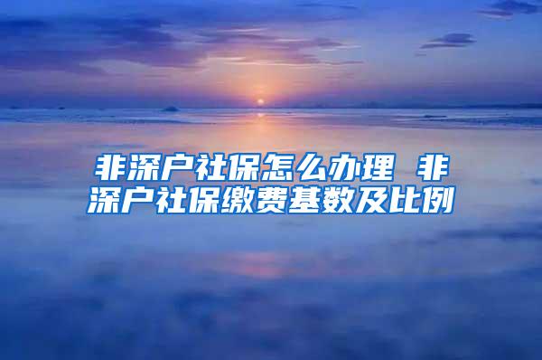 非深户社保怎么办理 非深户社保缴费基数及比例