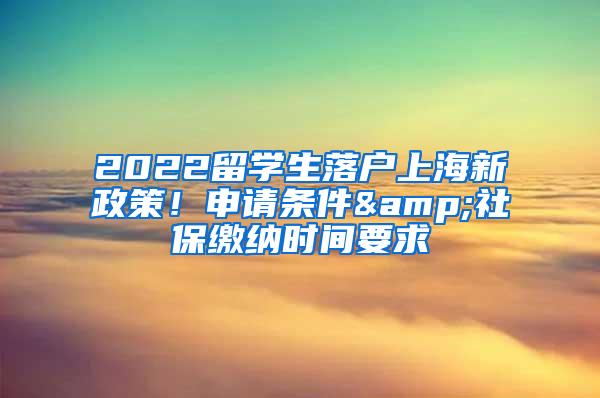 2022留学生落户上海新政策！申请条件&社保缴纳时间要求