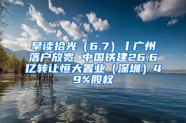 早读拾光（6.7）丨广州落户放宽 中国铁建26.6亿转让恒大置业（深圳）49%股权