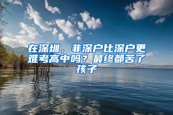 在深圳，非深户比深户更难考高中吗？最终都苦了孩子