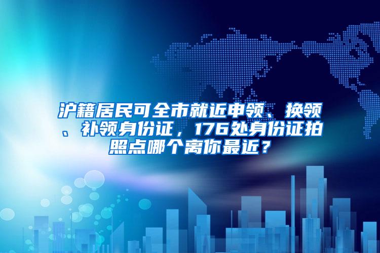 沪籍居民可全市就近申领、换领、补领身份证，176处身份证拍照点哪个离你最近？