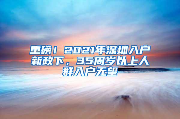 重磅！2021年深圳入户新政下，35周岁以上人群入户无望