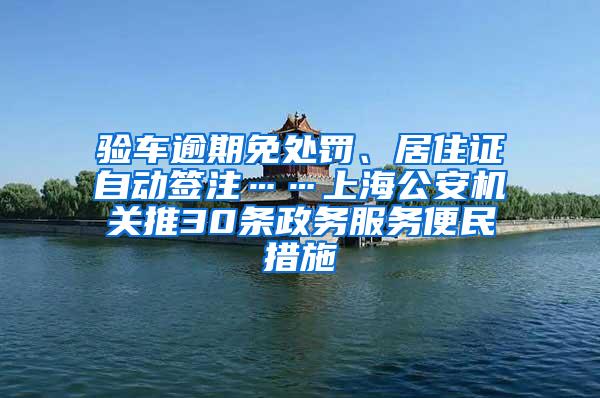 验车逾期免处罚、居住证自动签注……上海公安机关推30条政务服务便民措施