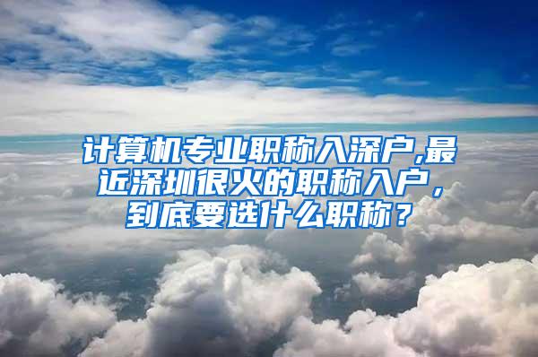 计算机专业职称入深户,最近深圳很火的职称入户，到底要选什么职称？