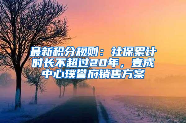 最新积分规则：社保累计时长不超过20年，壹成中心璞誉府销售方案