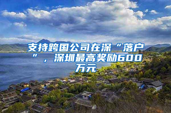 支持跨国公司在深“落户”，深圳最高奖励600万元