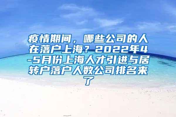 疫情期间，哪些公司的人在落户上海？2022年4-5月份上海人才引进与居转户落户人数公司排名来了