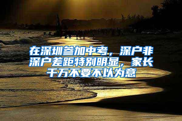 在深圳参加中考，深户非深户差距特别明显，家长千万不要不以为意