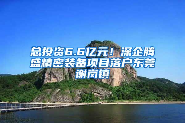 总投资6.6亿元！深企腾盛精密装备项目落户东莞谢岗镇