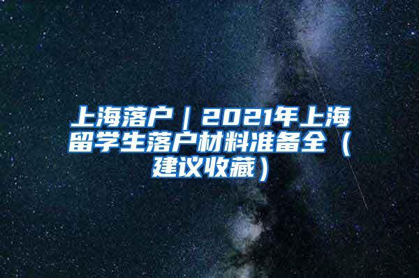 上海落户｜2021年上海留学生落户材料准备全（建议收藏）