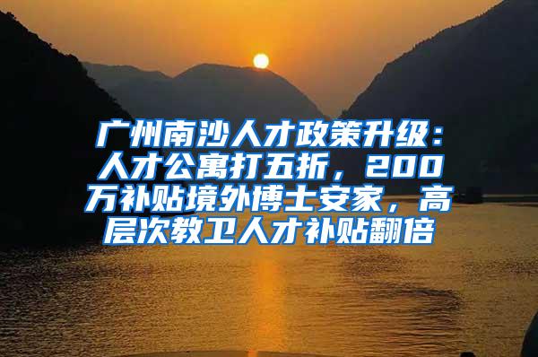 广州南沙人才政策升级：人才公寓打五折，200万补贴境外博士安家，高层次教卫人才补贴翻倍