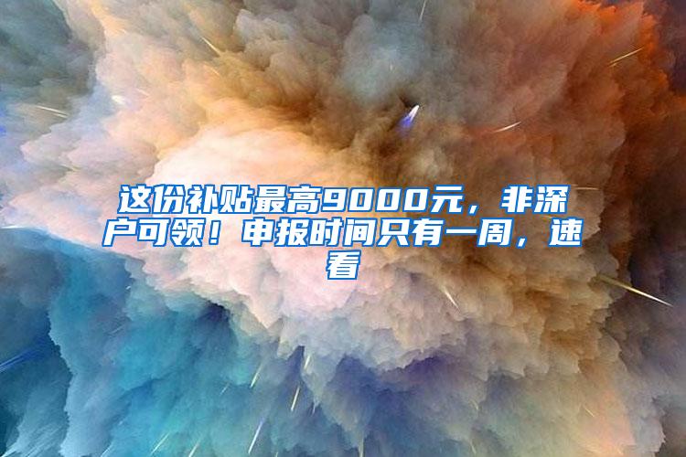 这份补贴最高9000元，非深户可领！申报时间只有一周，速看