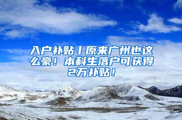 入户补贴丨原来广州也这么豪！本科生落户可获得2万补贴！