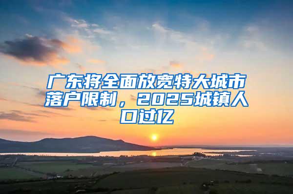 广东将全面放宽特大城市落户限制，2025城镇人口过亿