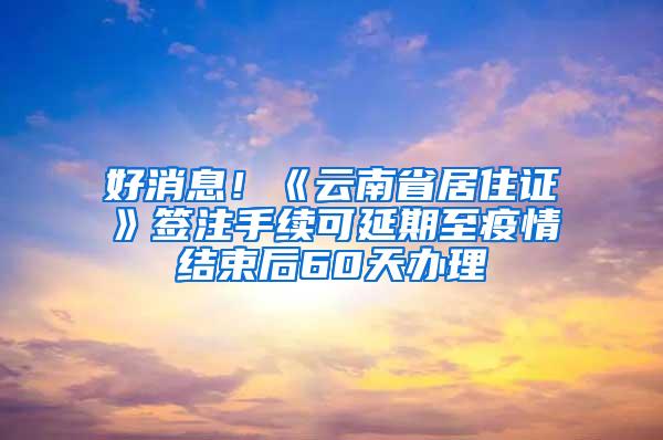 好消息！《云南省居住证》签注手续可延期至疫情结束后60天办理