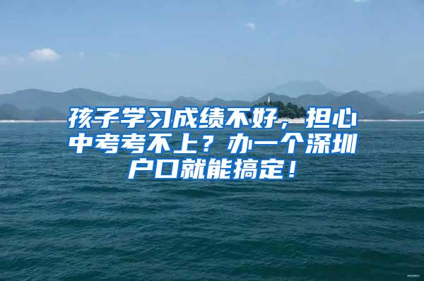 孩子学习成绩不好，担心中考考不上？办一个深圳户口就能搞定！