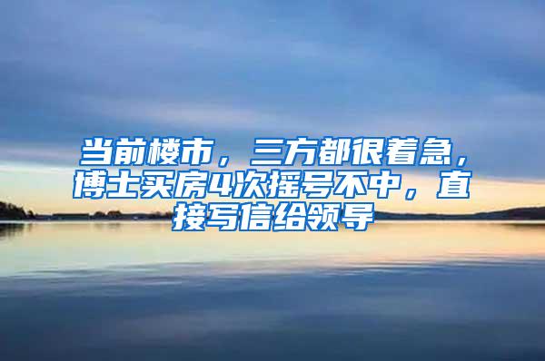 当前楼市，三方都很着急，博士买房4次摇号不中，直接写信给领导