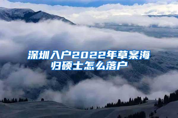 深圳入户2022年草案海归硕士怎么落户