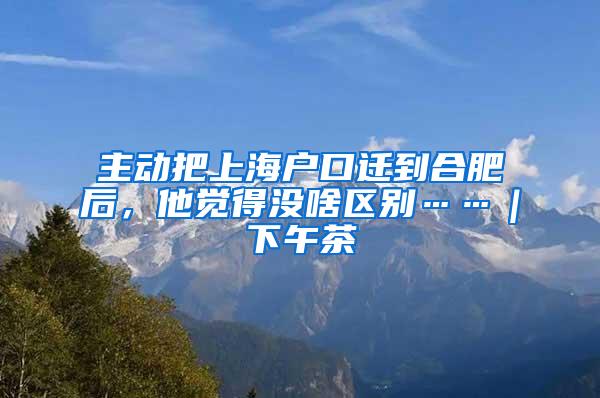 主动把上海户口迁到合肥后，他觉得没啥区别……｜下午茶