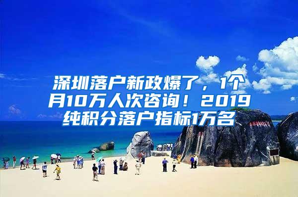 深圳落户新政爆了，1个月10万人次咨询！2019纯积分落户指标1万名